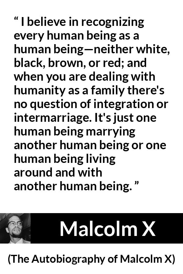 Malcolm X quote about marriage from The Autobiography of Malcolm X - I believe in recognizing every human being as a human being—neither white, black, brown, or red; and when you are dealing with humanity as a family there's no question of integration or intermarriage. It's just one human being marrying another human being or one human being living around and with another human being.