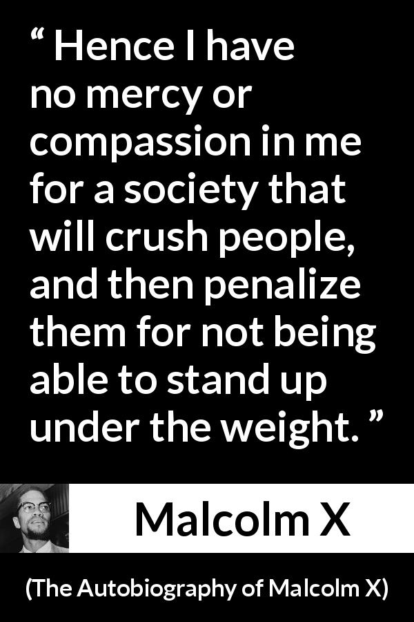 Malcolm X quote about mercy from The Autobiography of Malcolm X - Hence I have no mercy or compassion in me for a society that will crush people, and then penalize them for not being able to stand up under the weight.