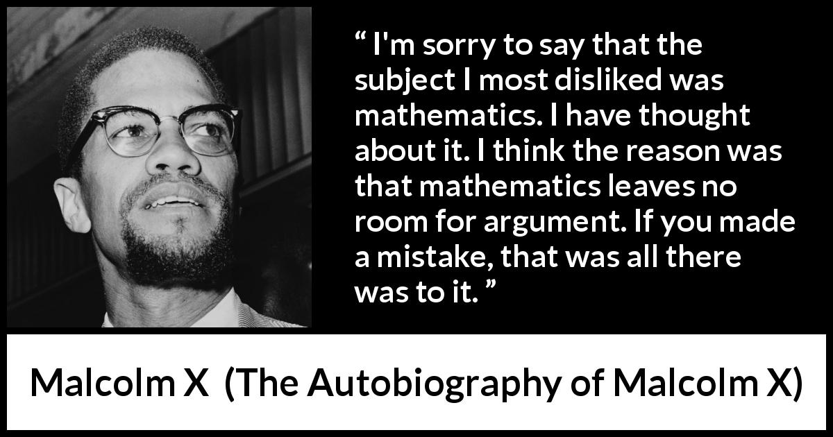 Malcolm X quote about mistake from The Autobiography of Malcolm X - I'm sorry to say that the subject I most disliked was mathematics. I have thought about it. I think the reason was that mathematics leaves no room for argument. If you made a mistake, that was all there was to it.