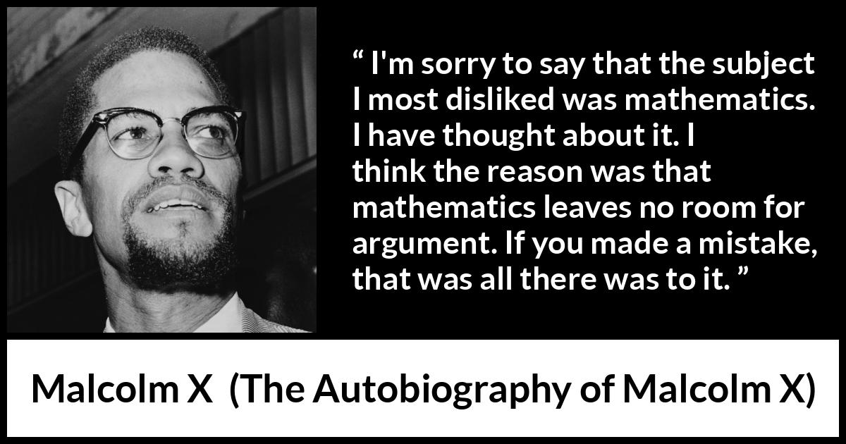 Malcolm X quote about mistake from The Autobiography of Malcolm X - I'm sorry to say that the subject I most disliked was mathematics. I have thought about it. I think the reason was that mathematics leaves no room for argument. If you made a mistake, that was all there was to it.