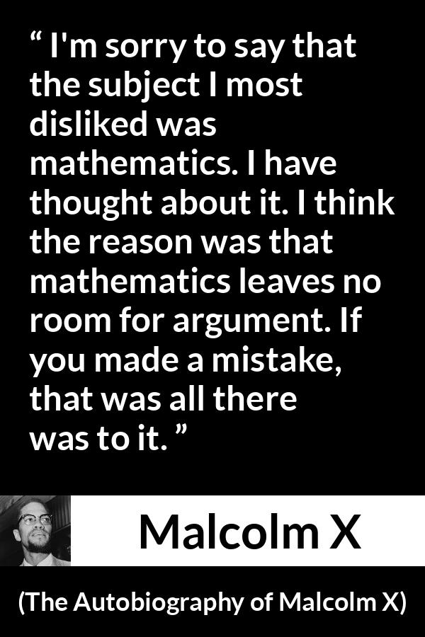 Malcolm X quote about mistake from The Autobiography of Malcolm X - I'm sorry to say that the subject I most disliked was mathematics. I have thought about it. I think the reason was that mathematics leaves no room for argument. If you made a mistake, that was all there was to it.