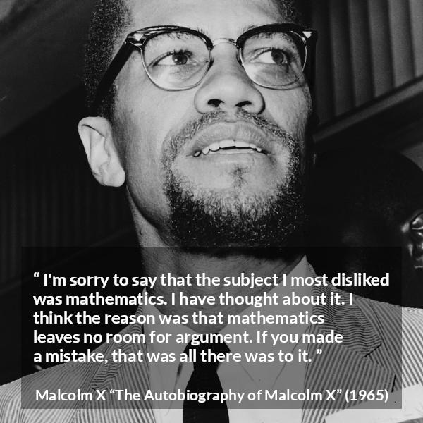 Malcolm X quote about mistake from The Autobiography of Malcolm X - I'm sorry to say that the subject I most disliked was mathematics. I have thought about it. I think the reason was that mathematics leaves no room for argument. If you made a mistake, that was all there was to it.