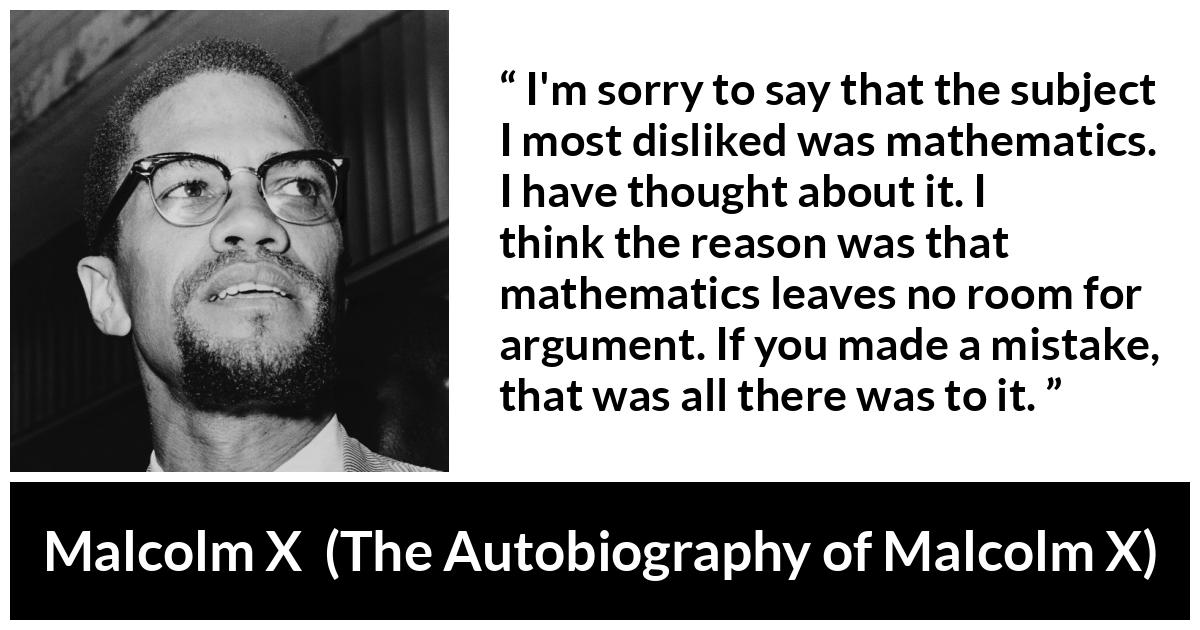 Malcolm X quote about mistake from The Autobiography of Malcolm X - I'm sorry to say that the subject I most disliked was mathematics. I have thought about it. I think the reason was that mathematics leaves no room for argument. If you made a mistake, that was all there was to it.