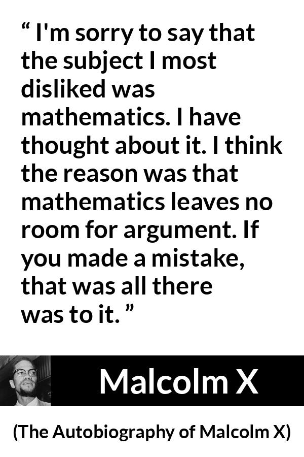 Malcolm X quote about mistake from The Autobiography of Malcolm X - I'm sorry to say that the subject I most disliked was mathematics. I have thought about it. I think the reason was that mathematics leaves no room for argument. If you made a mistake, that was all there was to it.