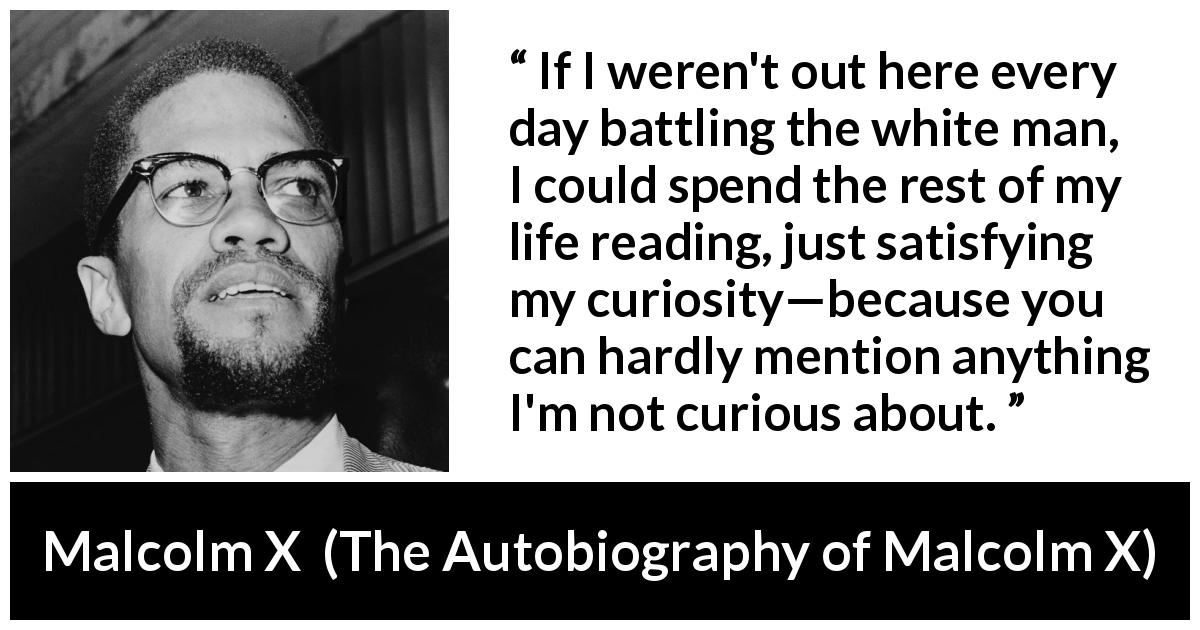 Malcolm X quote about reading from The Autobiography of Malcolm X - If I weren't out here every day battling the white man, I could spend the rest of my life reading, just satisfying my curiosity—because you can hardly mention anything I'm not curious about.