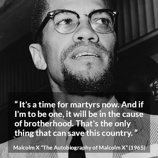 Malcolm X quote about salvation from The Autobiography of Malcolm X - It's a time for martyrs now. And if I'm to be one, it will be in the cause of brotherhood. That's the only thing that can save this country.