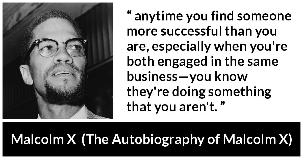 Malcolm X quote about success from The Autobiography of Malcolm X - anytime you find someone more successful than you are, especially when you're both engaged in the same business—you know they're doing something that you aren't.