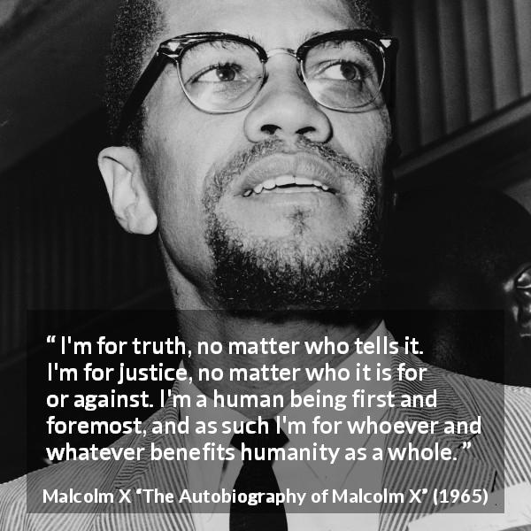 Malcolm X quote about truth from The Autobiography of Malcolm X - I'm for truth, no matter who tells it. I'm for justice, no matter who it is for or against. I'm a human being first and foremost, and as such I'm for whoever and whatever benefits humanity as a whole.