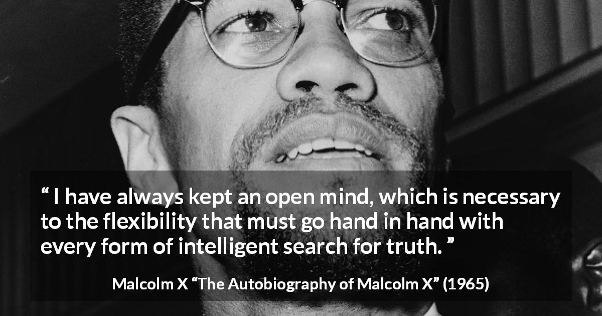 Malcolm X quote about truth from The Autobiography of Malcolm X - I have always kept an open mind, which is necessary to the flexibility that must go hand in hand with every form of intelligent search for truth.