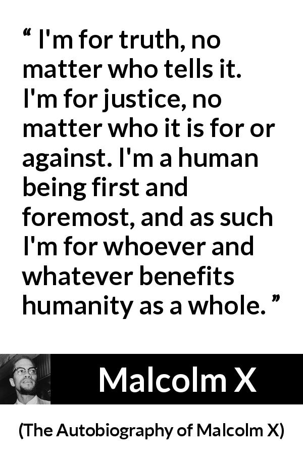 Malcolm X quote about truth from The Autobiography of Malcolm X - I'm for truth, no matter who tells it. I'm for justice, no matter who it is for or against. I'm a human being first and foremost, and as such I'm for whoever and whatever benefits humanity as a whole.