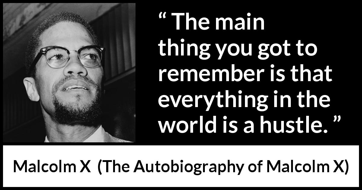 Malcolm X quote about world from The Autobiography of Malcolm X - The main thing you got to remember is that everything in the world is a hustle.