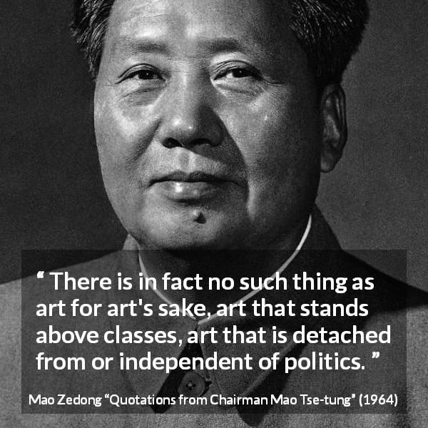 Mao Zedong quote about art from Quotations from Chairman Mao Tse-tung - There is in fact no such thing as art for art's sake, art that stands above classes, art that is detached from or independent of politics.