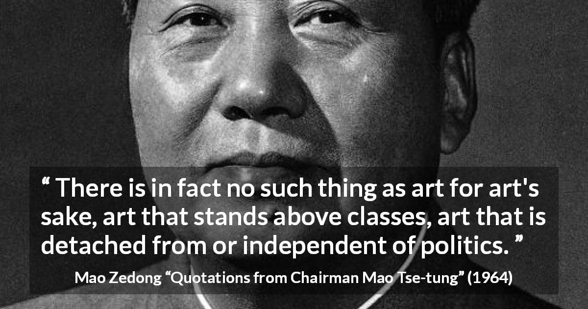 Mao Zedong quote about art from Quotations from Chairman Mao Tse-tung - There is in fact no such thing as art for art's sake, art that stands above classes, art that is detached from or independent of politics.
