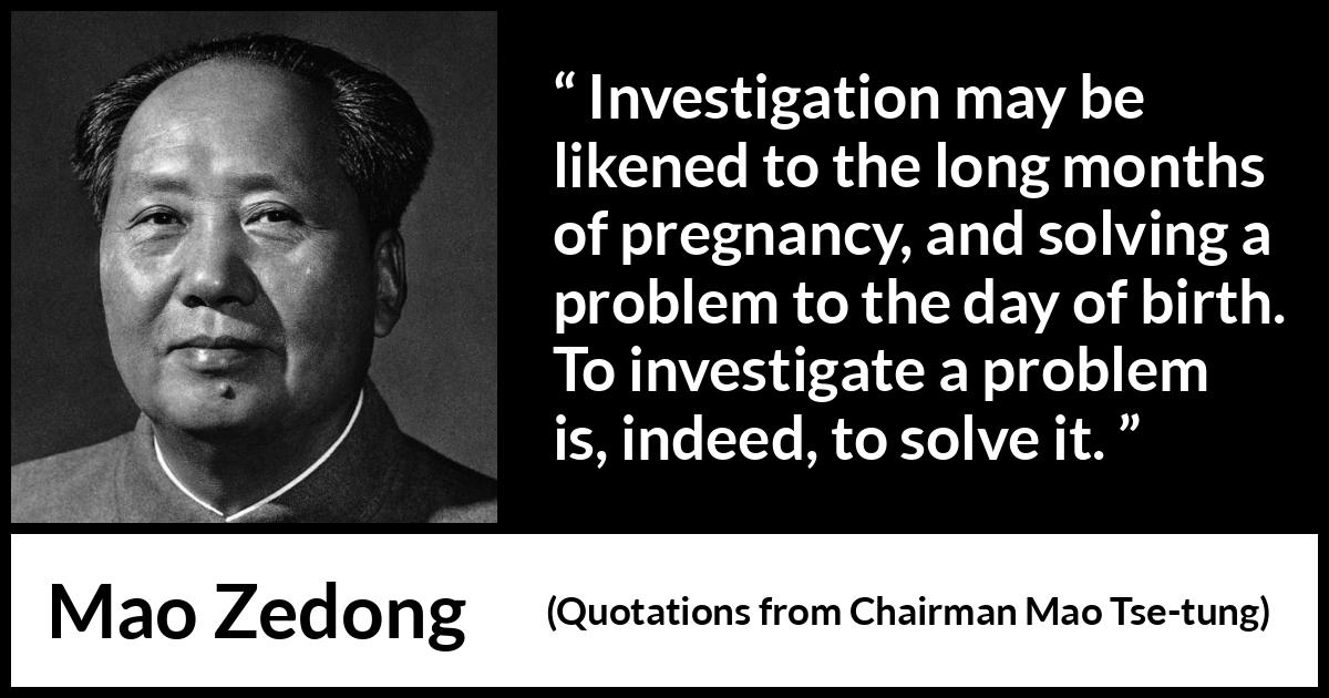 Mao Zedong quote about investigation from Quotations from Chairman Mao Tse-tung (1964) Mao Zedong quote about investigation from Quotations from Chairman Mao Tse-tung (1964) - Investigation may be likened to the long months of pregnancy, and solving a problem to the day of birth. To investigate a problem is, indeed, to solve it.