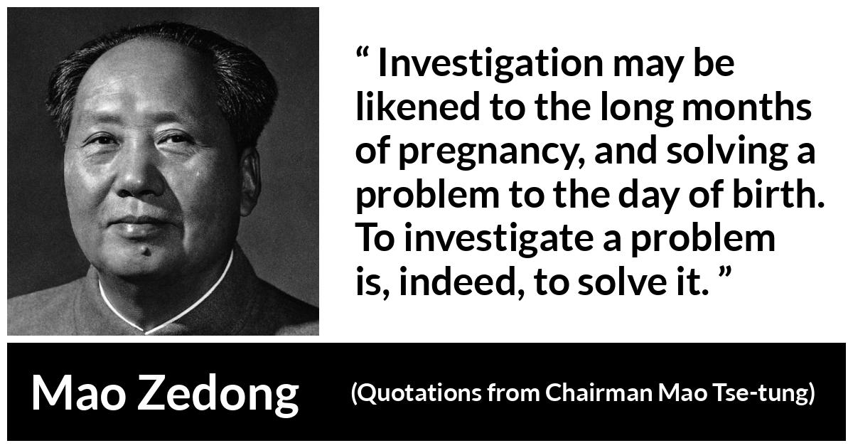 Mao Zedong about investigation (“Quotations from Chairman Mao Tse-tung”, 1964) Mao Zedong about investigation (“Quotations from Chairman Mao Tse-tung”, 1964) - Investigation may be likened to the long months of pregnancy, and solving a problem to the day of birth. To investigate a problem is, indeed, to solve it.