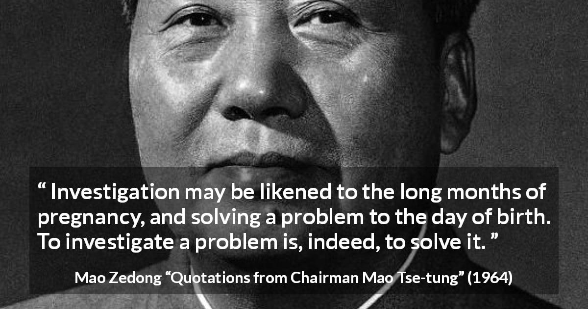 Mao Zedong quote about investigation from Quotations from Chairman Mao Tse-tung - Investigation may be likened to the long months of pregnancy, and solving a problem to the day of birth. To investigate a problem is, indeed, to solve it.