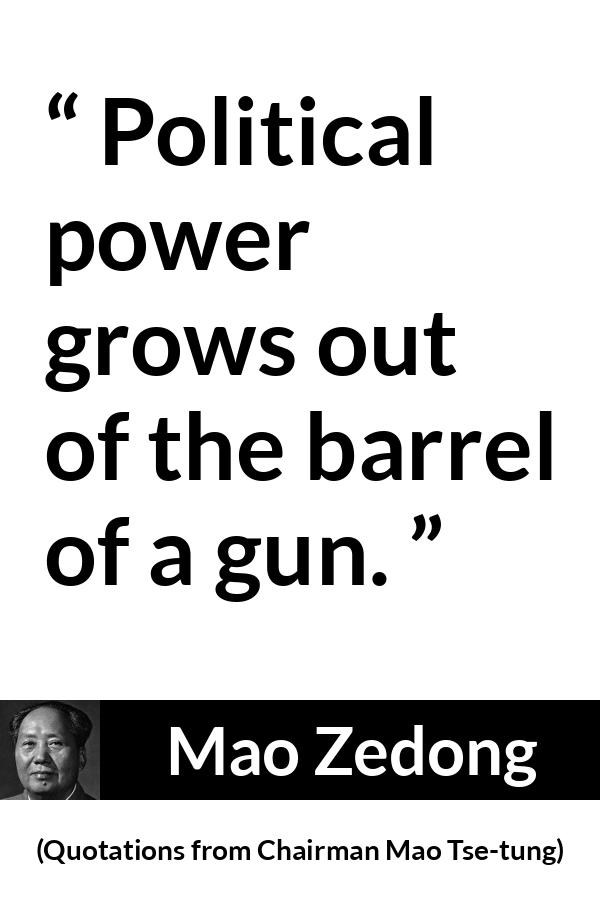 Mao Zedong quote about power from Quotations from Chairman Mao Tse-tung (1964) - Political power grows out of the barrel of a gun.