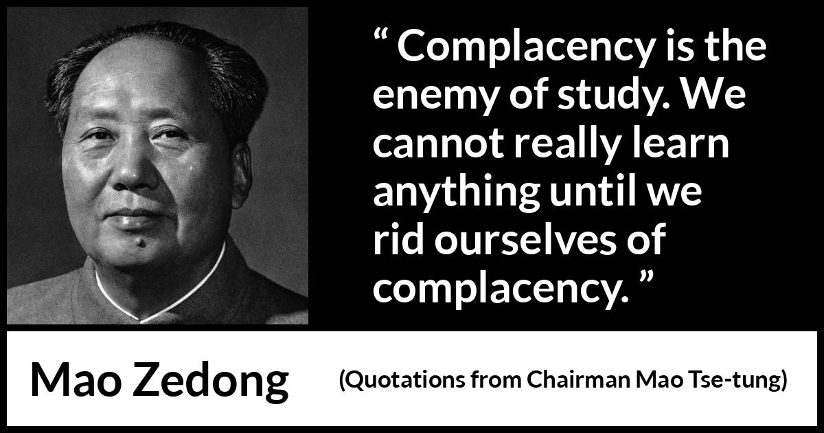Mao Zedong quote about study from Quotations from Chairman Mao Tse-tung (1964) Mao Zedong quote about study from Quotations from Chairman Mao Tse-tung (1964) - Complacency is the enemy of study. We cannot really learn anything until we rid ourselves of complacency.