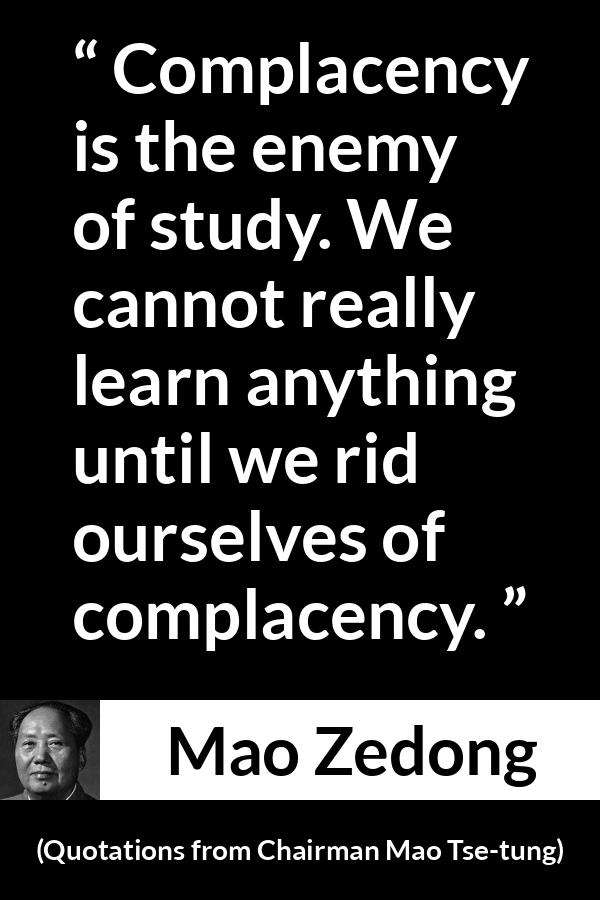 Mao Zedong quote about study from Quotations from Chairman Mao Tse-tung (1964) - Complacency is the enemy of study. We cannot really learn anything until we rid ourselves of complacency.