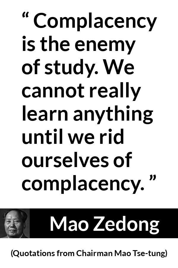 Mao Zedong quote about study from Quotations from Chairman Mao Tse-tung (1964) - Complacency is the enemy of study. We cannot really learn anything until we rid ourselves of complacency.