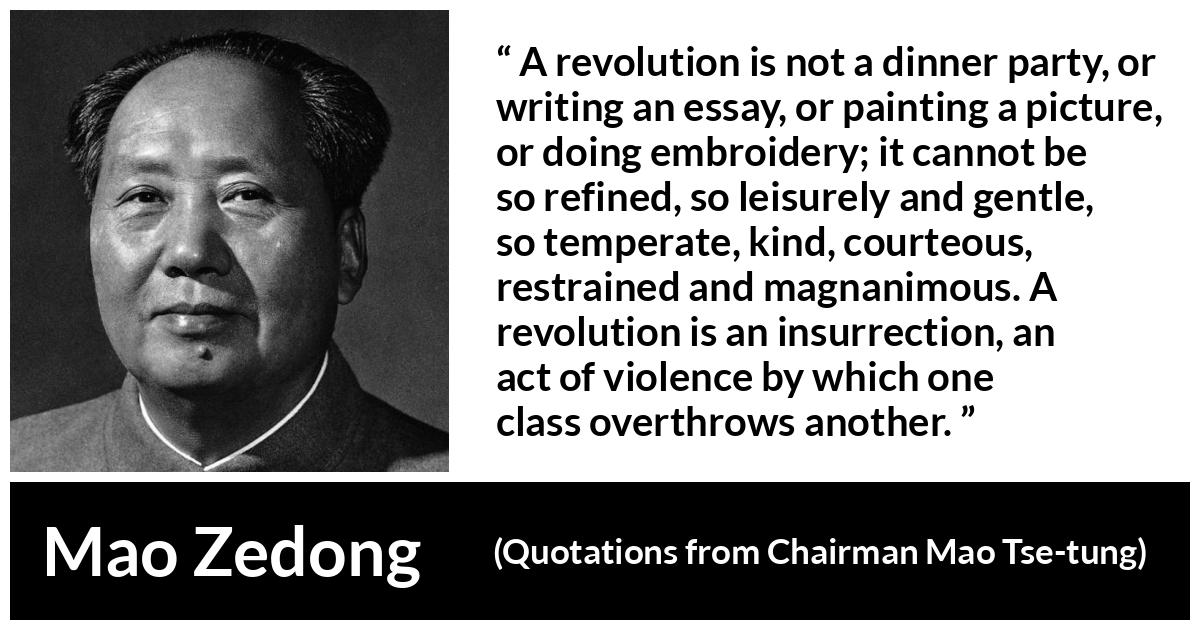 Mao Zedong about violence (“Quotations from Chairman Mao Tse-tung”, 1964) Mao Zedong about violence (“Quotations from Chairman Mao Tse-tung”, 1964) - A revolution is not a dinner party, or writing an essay, or painting a picture, or doing embroidery; it cannot be so refined, so leisurely and gentle, so temperate, kind, courteous, restrained and magnanimous. A revolution is an insurrection, an act of violence by which one class overthrows another.