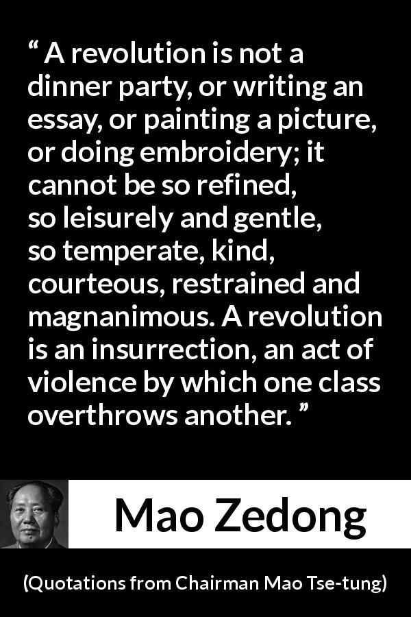 Mao Zedong quote about violence from Quotations from Chairman Mao Tse-tung - A revolution is not a dinner party, or writing an essay, or painting a picture, or doing embroidery; it cannot be so refined, so leisurely and gentle, so temperate, kind, courteous, restrained and magnanimous. A revolution is an insurrection, an act of violence by which one class overthrows another.