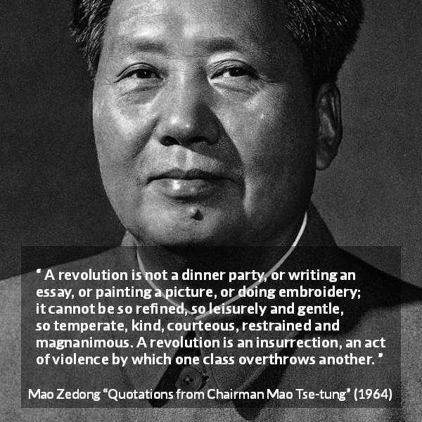 Mao Zedong quote about violence from Quotations from Chairman Mao Tse-tung - A revolution is not a dinner party, or writing an essay, or painting a picture, or doing embroidery; it cannot be so refined, so leisurely and gentle, so temperate, kind, courteous, restrained and magnanimous. A revolution is an insurrection, an act of violence by which one class overthrows another.
