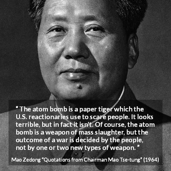Mao Zedong quote about war from Quotations from Chairman Mao Tse-tung - The atom bomb is a paper tiger which the U.S. reactionaries use to scare people. It looks terrible, but in fact it isn't. Of course, the atom bomb is a weapon of mass slaughter, but the outcome of a war is decided by the people, not by one or two new types of weapon.