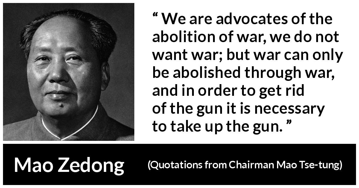 Mao Zedong quote about war from Quotations from Chairman Mao Tse-tung - We are advocates of the abolition of war, we do not want war; but war can only be abolished through war, and in order to get rid of the gun it is necessary to take up the gun.