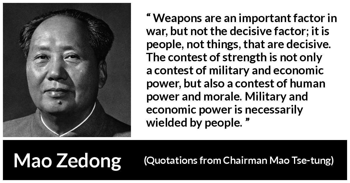 Mao Zedong quote about weapons from Quotations from Chairman Mao Tse-tung - Weapons are an important factor in war, but not the decisive factor; it is people, not things, that are decisive. The contest of strength is not only a contest of military and economic power, but also a contest of human power and morale. Military and economic power is necessarily wielded by people.
