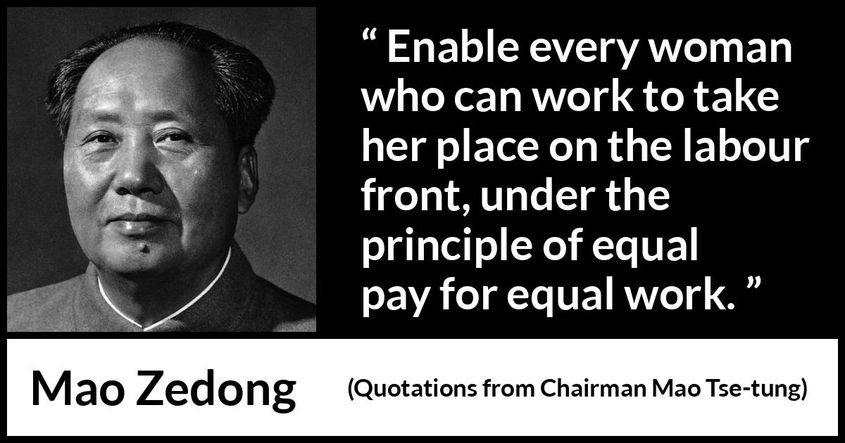Mao Zedong quote about woman from Quotations from Chairman Mao Tse-tung (1964) Mao Zedong quote about woman from Quotations from Chairman Mao Tse-tung (1964) - Enable every woman who can work to take her place on the labour front, under the principle of equal pay for equal work.