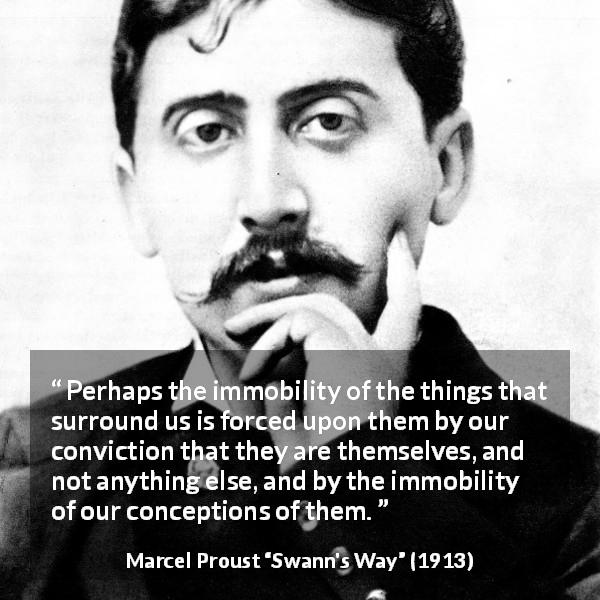 Marcel Proust quote about change from Swann's Way - Perhaps the immobility of the things that surround us is forced upon them by our conviction that they are themselves, and not anything else, and by the immobility of our conceptions of them.