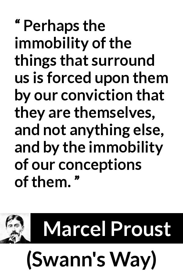 Marcel Proust quote about change from Swann's Way - Perhaps the immobility of the things that surround us is forced upon them by our conviction that they are themselves, and not anything else, and by the immobility of our conceptions of them.