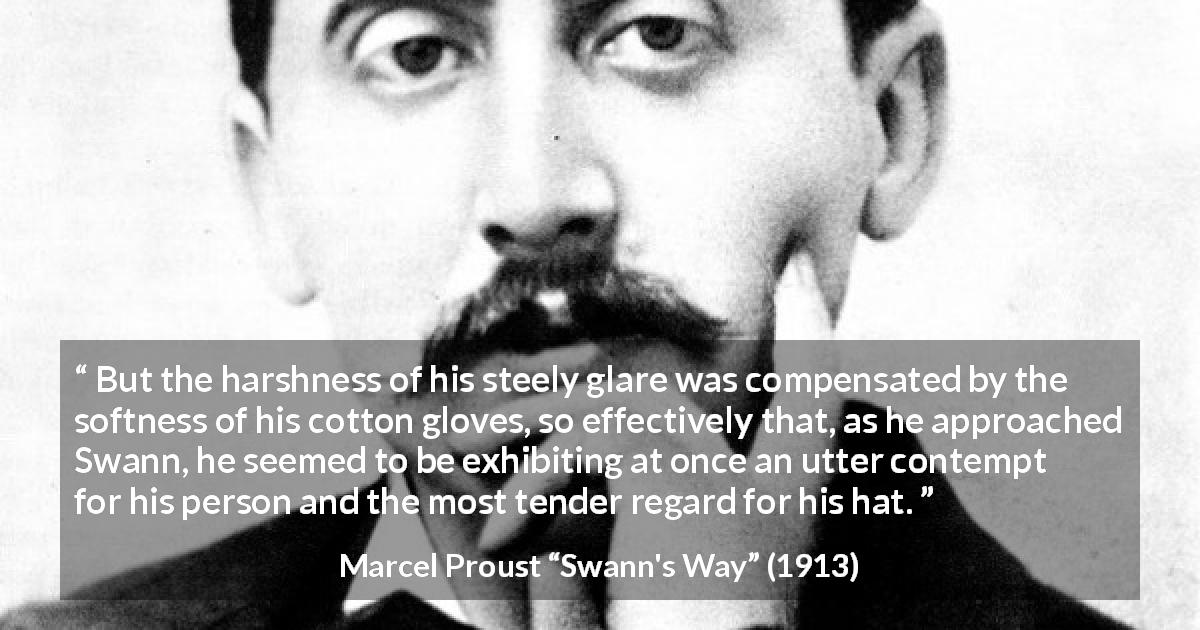 Marcel Proust quote about contempt from Swann's Way - But the harshness of his steely glare was compensated by the softness of his cotton gloves, so effectively that, as he approached Swann, he seemed to be exhibiting at once an utter contempt for his person and the most tender regard for his hat.