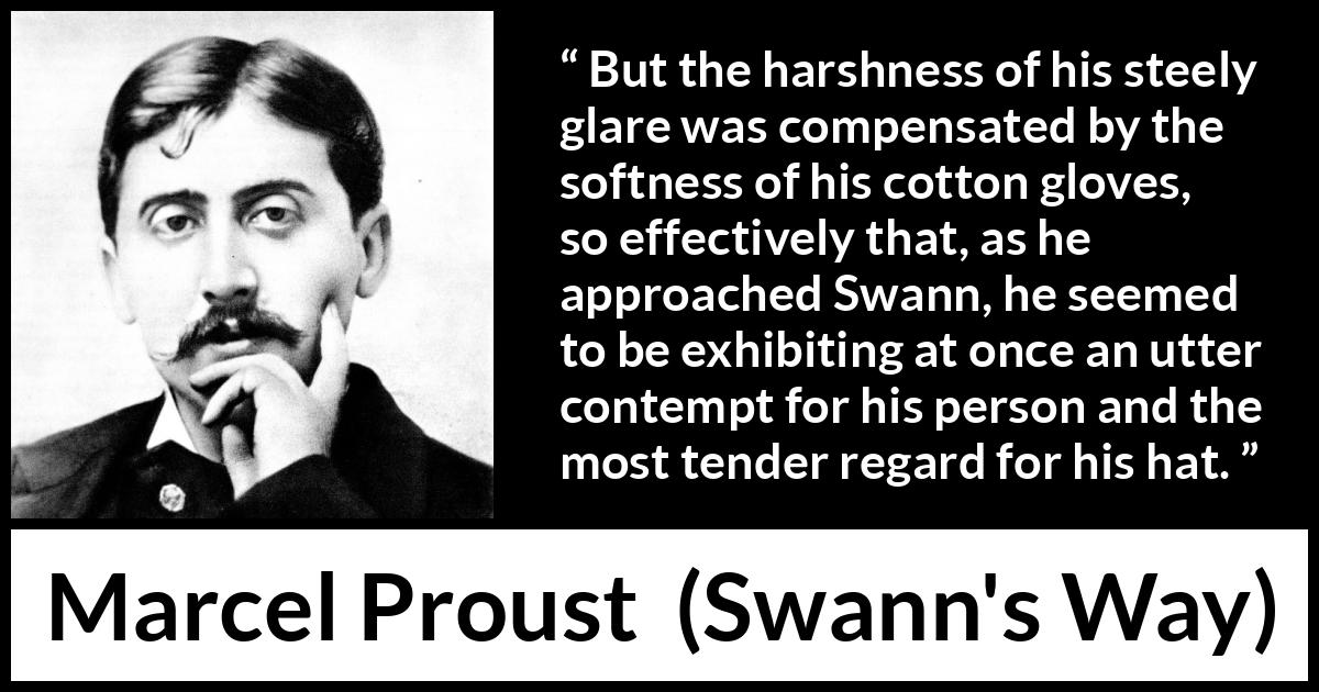 Marcel Proust quote about contempt from Swann's Way (1913) Marcel Proust quote about contempt from Swann's Way (1913) - But the harshness of his steely glare was compensated by the softness of his cotton gloves, so effectively that, as he approached Swann, he seemed to be exhibiting at once an utter contempt for his person and the most tender regard for his hat.