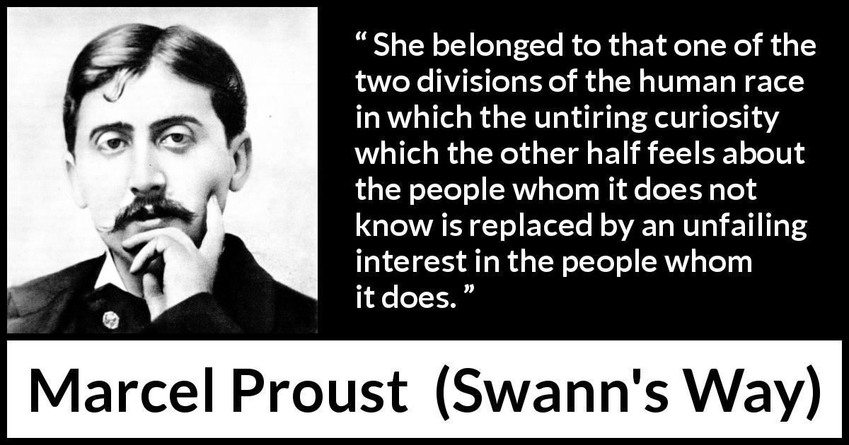 Marcel Proust quote about curiosity from Swann's Way - She belonged to that one of the two divisions of the human race in which the untiring curiosity which the other half feels about the people whom it does not know is replaced by an unfailing interest in the people whom it does.