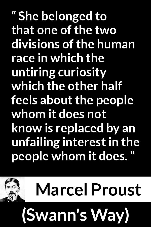 Marcel Proust quote about curiosity from Swann's Way - She belonged to that one of the two divisions of the human race in which the untiring curiosity which the other half feels about the people whom it does not know is replaced by an unfailing interest in the people whom it does.