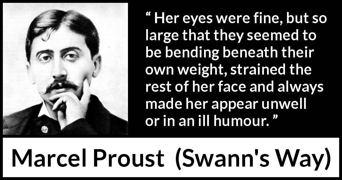 Marcel Proust quote about face from Swann's Way - Her eyes were fine, but so large that they seemed to be bending beneath their own weight, strained the rest of her face and always made her appear unwell or in an ill humour.