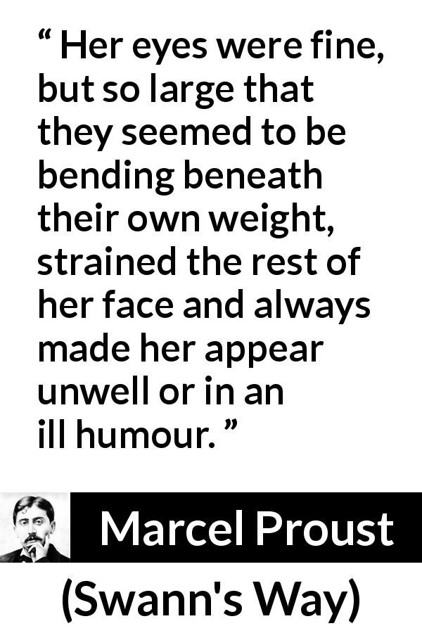 Marcel Proust quote about face from Swann's Way - Her eyes were fine, but so large that they seemed to be bending beneath their own weight, strained the rest of her face and always made her appear unwell or in an ill humour.