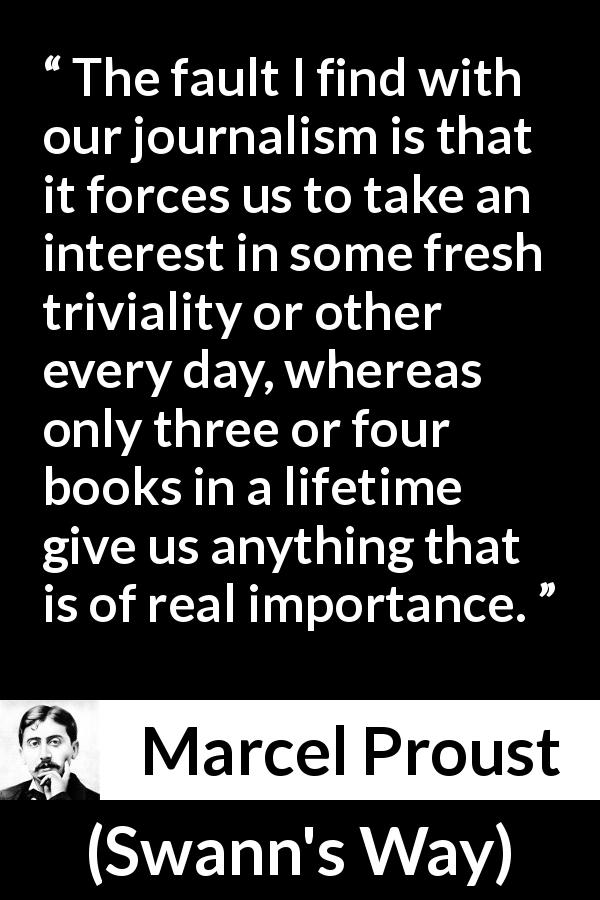 Marcel Proust quote about importance from Swann's Way - The fault I find with our journalism is that it forces us to take an interest in some fresh triviality or other every day, whereas only three or four books in a lifetime give us anything that is of real importance.