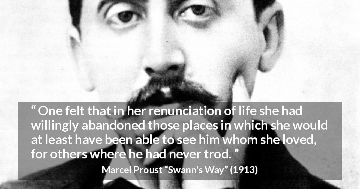 Marcel Proust quote about love from Swann's Way - One felt that in her renunciation of life she had willingly abandoned those places in which she would at least have been able to see him whom she loved, for others where he had never trod.