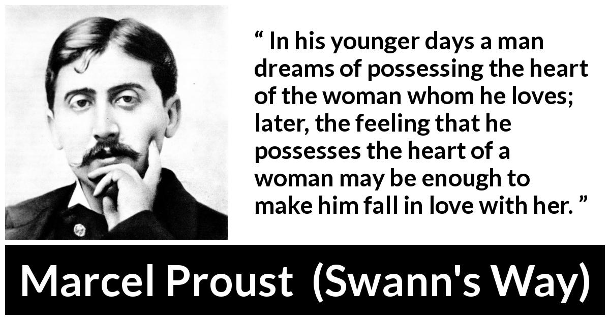 Marcel Proust quote about love from Swann's Way - In his younger days a man dreams of possessing the heart of the woman whom he loves; later, the feeling that he possesses the heart of a woman may be enough to make him fall in love with her.