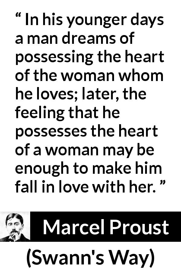 Marcel Proust quote about love from Swann's Way - In his younger days a man dreams of possessing the heart of the woman whom he loves; later, the feeling that he possesses the heart of a woman may be enough to make him fall in love with her.