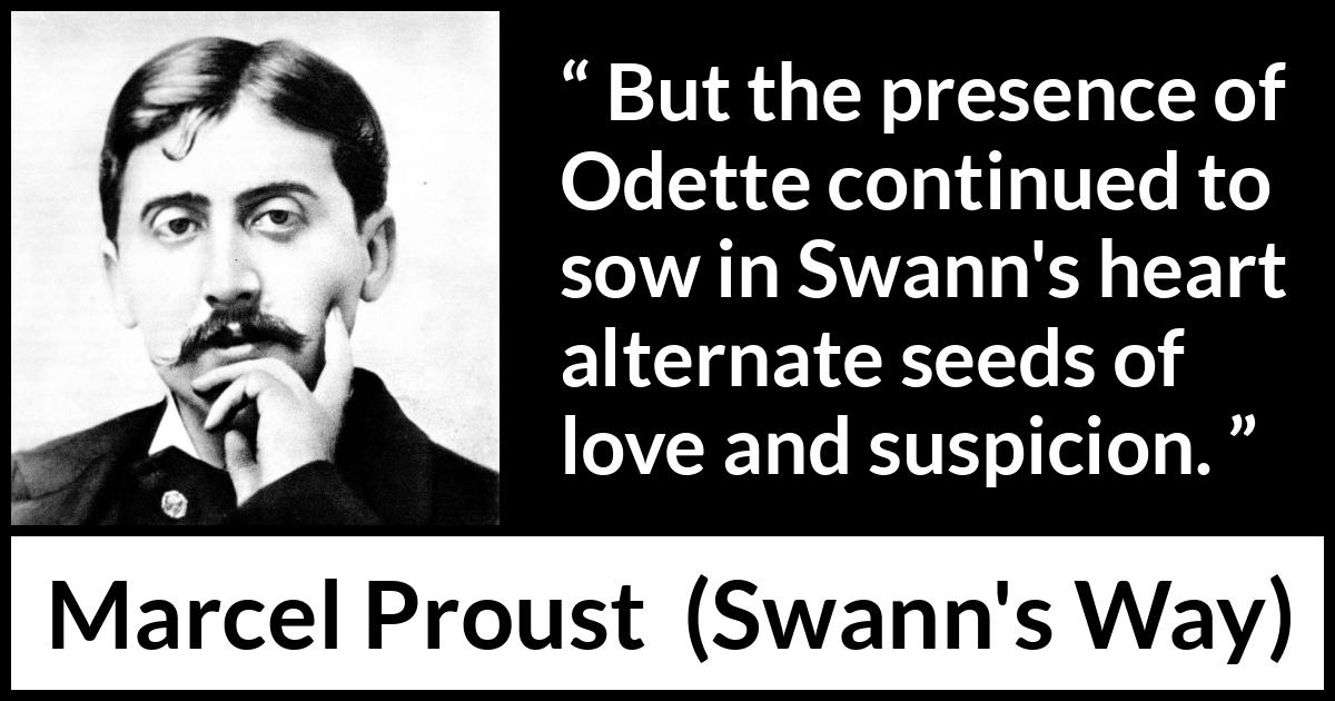 Marcel Proust quote about love from Swann's Way (1913) Marcel Proust quote about love from Swann's Way (1913) - But the presence of Odette continued to sow in Swann's heart alternate seeds of love and suspicion.