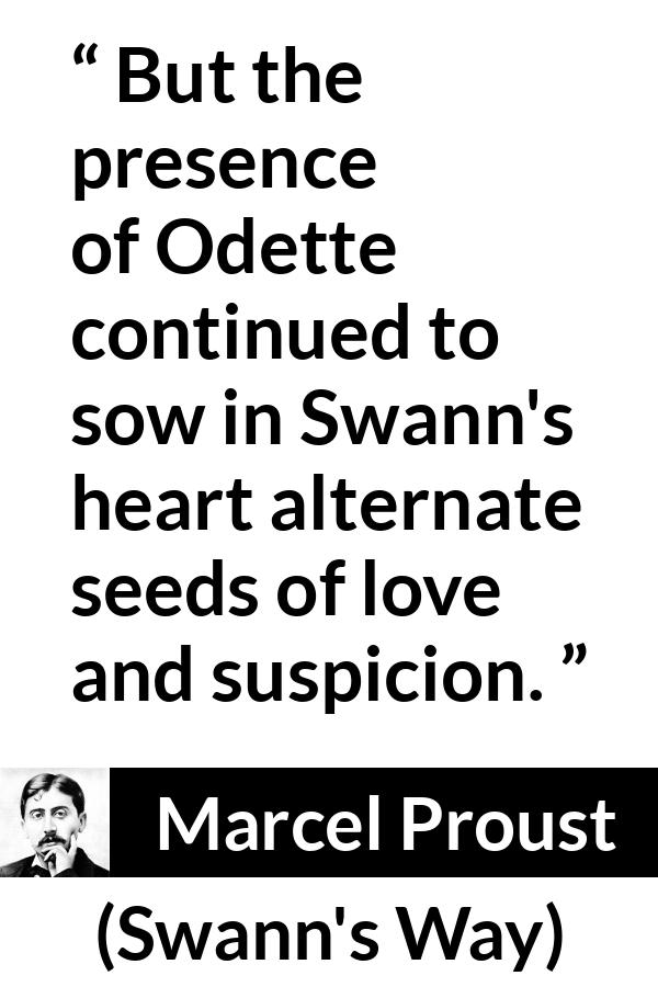 Marcel Proust quote about love from Swann's Way (1913) - But the presence of Odette continued to sow in Swann's heart alternate seeds of love and suspicion.
