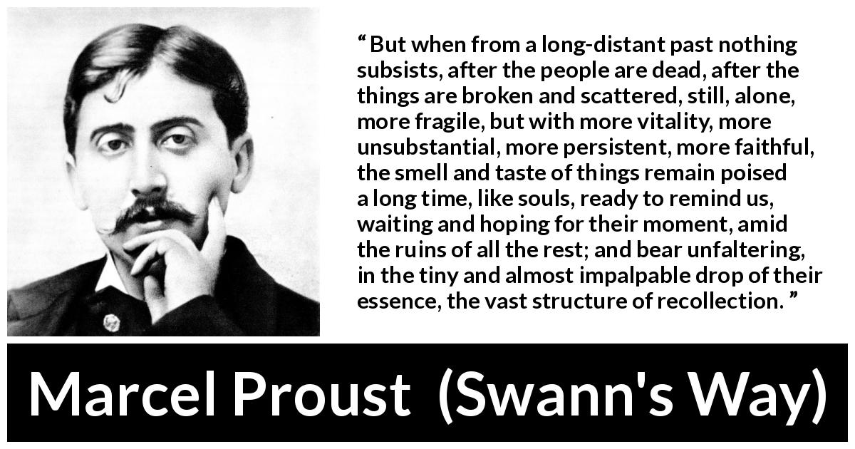 Marcel Proust quote about memory from Swann's Way - But when from a long-distant past nothing subsists, after the people are dead, after the things are broken and scattered, still, alone, more fragile, but with more vitality, more unsubstantial, more persistent, more faithful, the smell and taste of things remain poised a long time, like souls, ready to remind us, waiting and hoping for their moment, amid the ruins of all the rest; and bear unfaltering, in the tiny and almost impalpable drop of their essence, the vast structure of recollection.