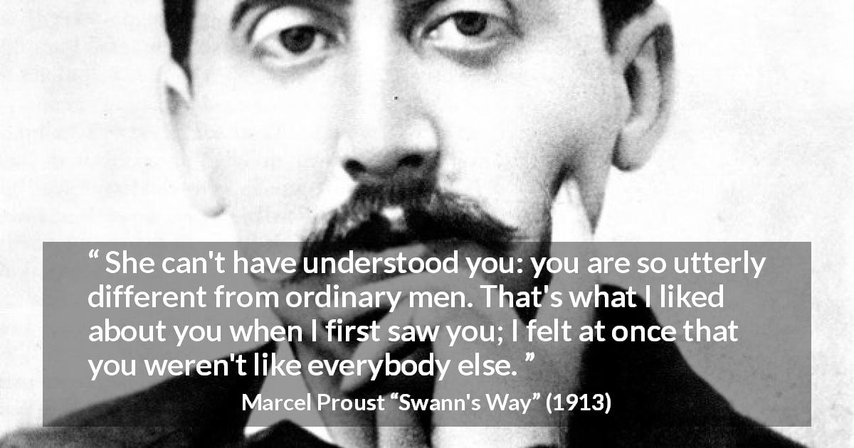 Marcel Proust quote about men from Swann's Way - She can't have understood you: you are so utterly different from ordinary men. That's what I liked about you when I first saw you; I felt at once that you weren't like everybody else.