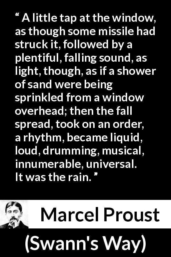 Marcel Proust quote about music from Swann's Way - A little tap at the window, as though some missile had struck it, followed by a plentiful, falling sound, as light, though, as if a shower of sand were being sprinkled from a window overhead; then the fall spread, took on an order, a rhythm, became liquid, loud, drumming, musical, innumerable, universal. It was the rain.