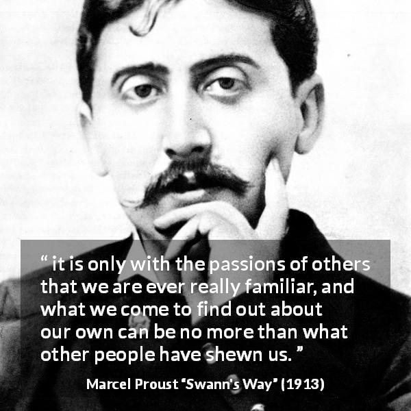 Marcel Proust quote about others from Swann's Way - it is only with the passions of others that we are ever really familiar, and what we come to find out about our own can be no more than what other people have shewn us.