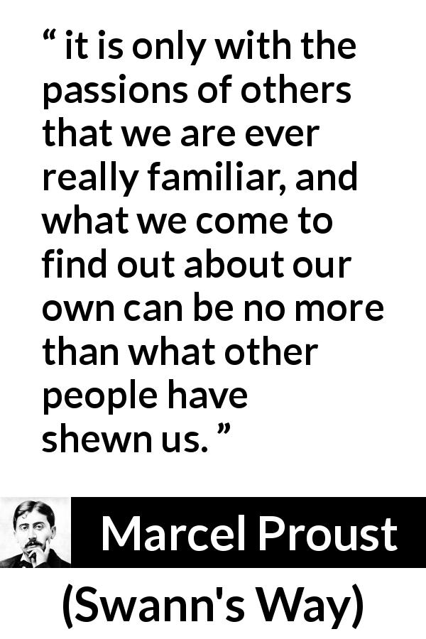 Marcel Proust quote about others from Swann's Way - it is only with the passions of others that we are ever really familiar, and what we come to find out about our own can be no more than what other people have shewn us.